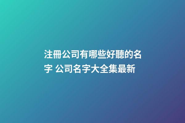 注冊公司有哪些好聽的名字 公司名字大全集最新